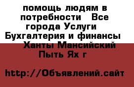 помощь людям в потребности - Все города Услуги » Бухгалтерия и финансы   . Ханты-Мансийский,Пыть-Ях г.